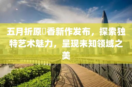 五月折原穂香新作發(fā)布，探索獨特藝術(shù)魅力，呈現(xiàn)未知領(lǐng)域之美