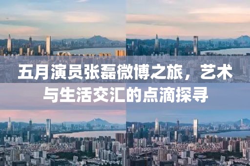 五月演員張磊微博之旅，藝術(shù)與生活交匯的點(diǎn)滴探尋