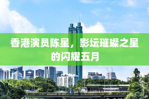 香港演員陳星，影壇璀璨之星的閃耀五月