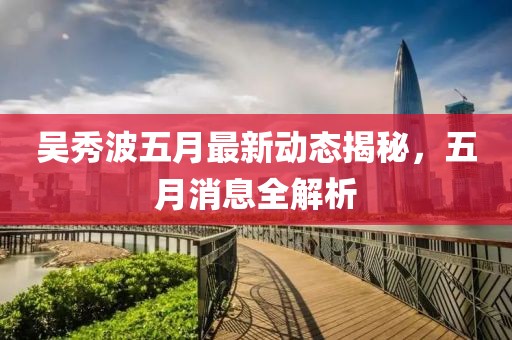 吳秀波五月最新動態(tài)揭秘，五月消息全解析