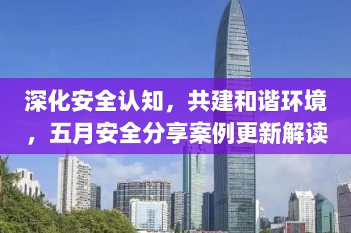 深化安全認(rèn)知，共建和諧環(huán)境，五月安全分享案例更新解讀