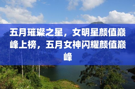 五月璀璨之星，女明星顏值巔峰上榜，五月女神閃耀顏值巔峰