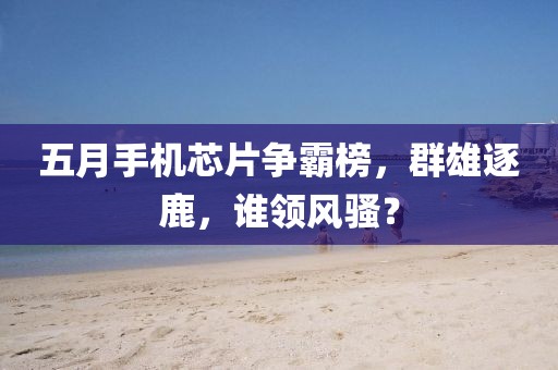 五月手機(jī)芯片爭霸榜，群雄逐鹿，誰領(lǐng)風(fēng)騷？