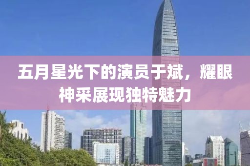 五月星光下的演員于斌，耀眼神采展現(xiàn)獨特魅力