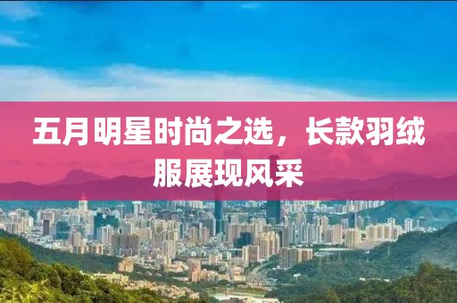 五月明星時尚之選，長款羽絨服展現(xiàn)風(fēng)采