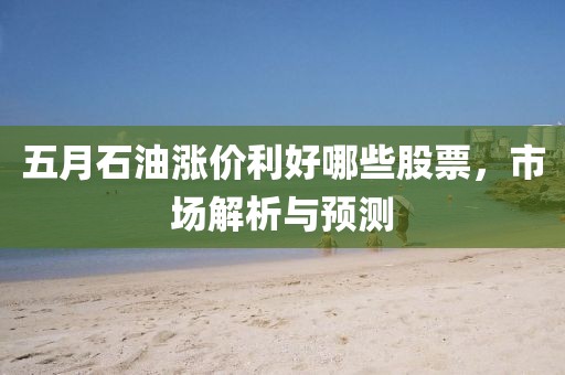 五月石油漲價(jià)利好哪些股票，市場(chǎng)解析與預(yù)測(cè)