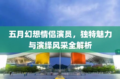五月幻想情侶演員，獨特魅力與演繹風(fēng)采全解析
