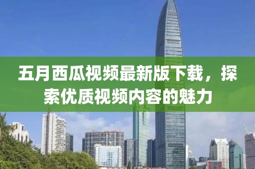 五月西瓜視頻最新版下載，探索優(yōu)質(zhì)視頻內(nèi)容的魅力
