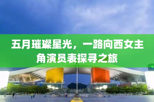 五月璀璨星光，一路向西女主角演員表探尋之旅