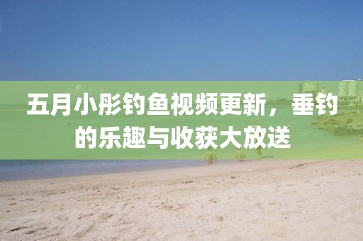 五月小彤釣魚視頻更新，垂釣的樂趣與收獲大放送
