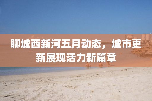 聊城西新河五月動態(tài)，城市更新展現(xiàn)活力新篇章