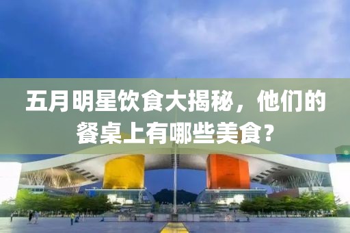 五月明星飲食大揭秘，他們的餐桌上有哪些美食？
