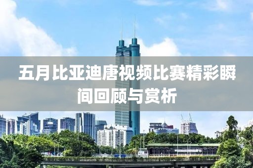 五月比亞迪唐視頻比賽精彩瞬間回顧與賞析