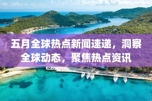五月全球熱點新聞速遞，洞察全球動態(tài)，聚焦熱點資訊