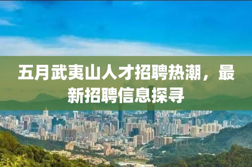 五月武夷山人才招聘熱潮，最新招聘信息探尋