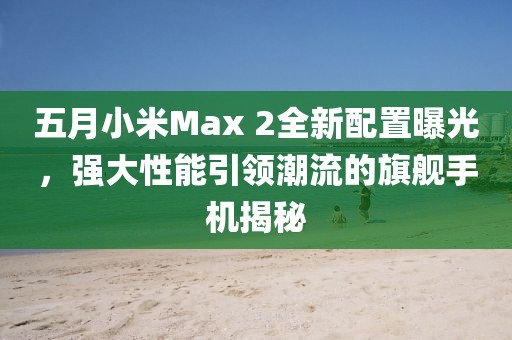 五月小米Max 2全新配置曝光，強(qiáng)大性能引領(lǐng)潮流的旗艦手機(jī)揭秘