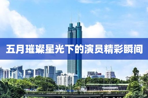 五月璀璨星光下的演員精彩瞬間