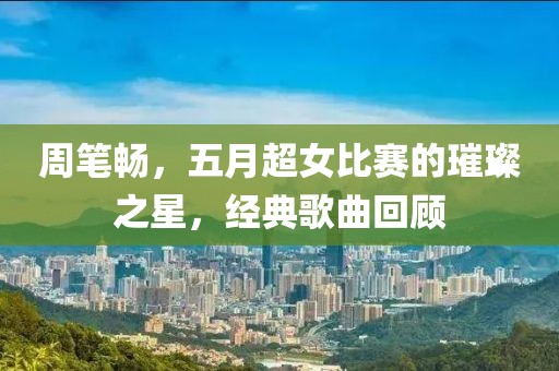 周筆暢，五月超女比賽的璀璨之星，經(jīng)典歌曲回顧