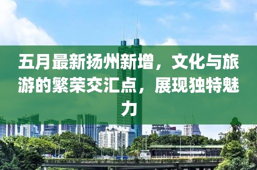 五月最新?lián)P州新增，文化與旅游的繁榮交匯點(diǎn)，展現(xiàn)獨(dú)特魅力
