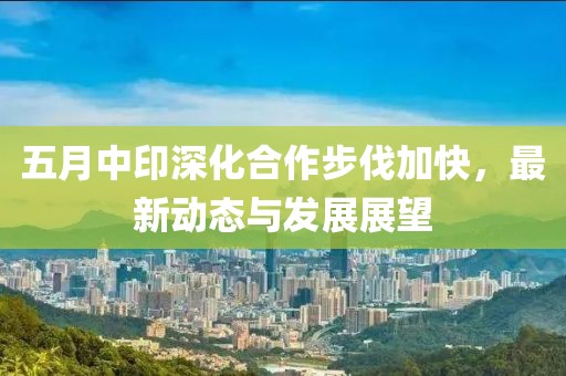 五月中印深化合作步伐加快，最新動態(tài)與發(fā)展展望