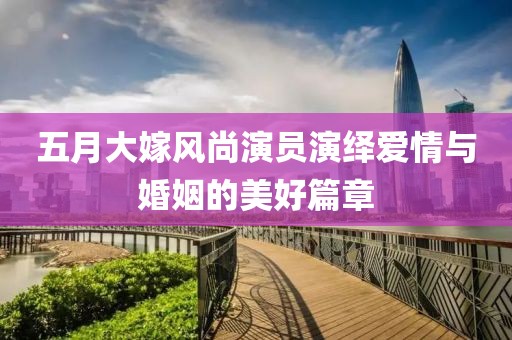 五月大嫁風(fēng)尚演員演繹愛情與婚姻的美好篇章