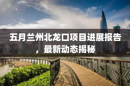 五月蘭州北龍口項(xiàng)目進(jìn)展報(bào)告，最新動(dòng)態(tài)揭秘