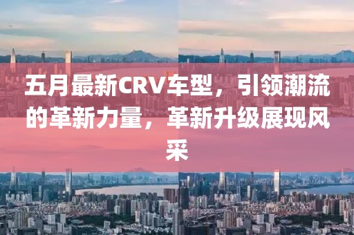 五月最新CRV車型，引領(lǐng)潮流的革新力量，革新升級展現(xiàn)風(fēng)采