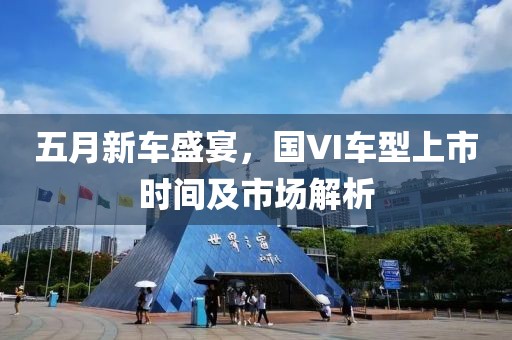 五月新車盛宴，國(guó)VI車型上市時(shí)間及市場(chǎng)解析