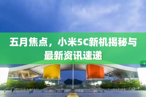 五月焦點，小米5C新機揭秘與最新資訊速遞