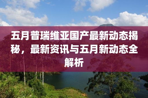 五月普瑞維亞國產(chǎn)最新動(dòng)態(tài)揭秘，最新資訊與五月新動(dòng)態(tài)全解析