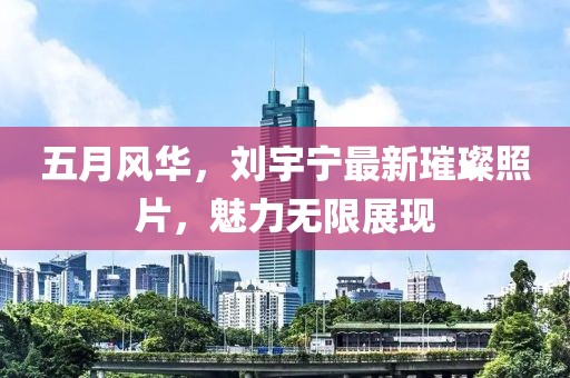 五月風(fēng)華，劉宇寧最新璀璨照片，魅力無限展現(xiàn)