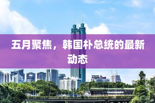 五月聚焦，韓國樸總統(tǒng)的最新動態(tài)