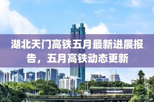 湖北天門高鐵五月最新進(jìn)展報(bào)告，五月高鐵動(dòng)態(tài)更新