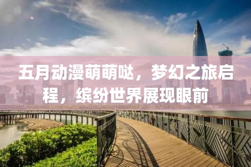 五月動(dòng)漫萌萌噠，夢(mèng)幻之旅啟程，繽紛世界展現(xiàn)眼前