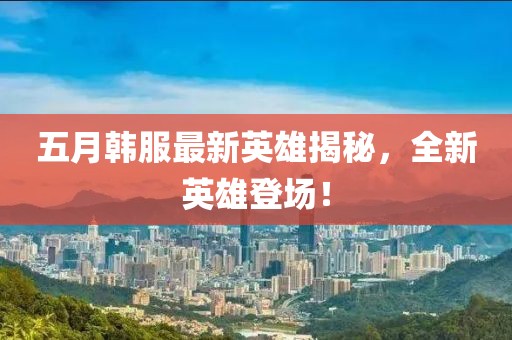 五月韓服最新英雄揭秘，全新英雄登場！