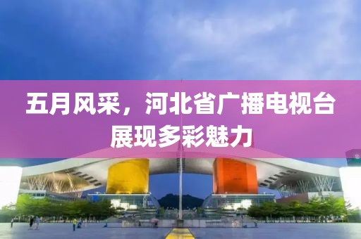 五月風采，河北省廣播電視臺展現(xiàn)多彩魅力
