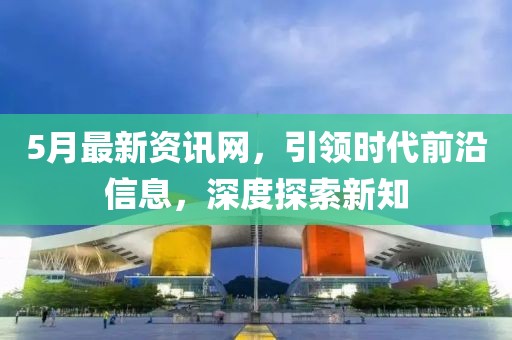 5月最新資訊網(wǎng)，引領(lǐng)時(shí)代前沿信息，深度探索新知