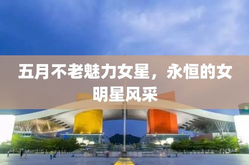 五月不老魅力女星，永恒的女明星風(fēng)采