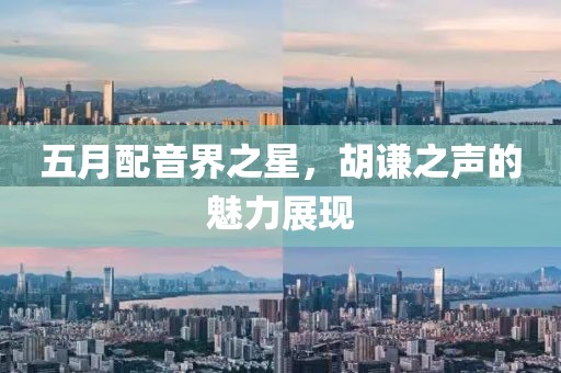 五月配音界之星，胡謙之聲的魅力展現(xiàn)