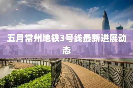 五月常州地鐵3號線最新進(jìn)展動態(tài)