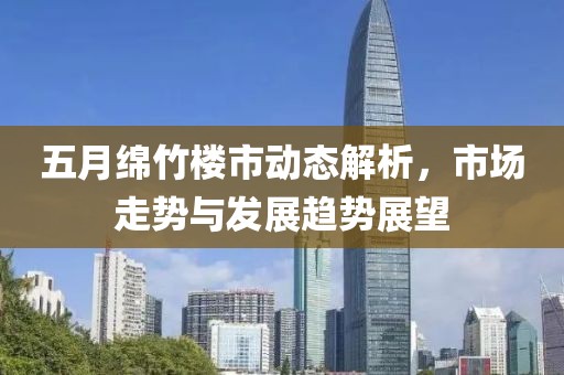 五月綿竹樓市動態(tài)解析，市場走勢與發(fā)展趨勢展望