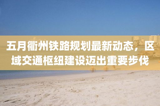 五月衢州鐵路規(guī)劃最新動態(tài)，區(qū)域交通樞紐建設(shè)邁出重要步伐