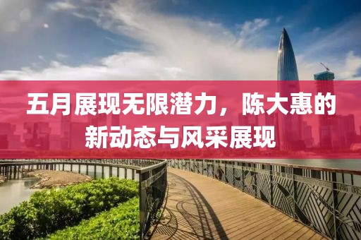 五月展現(xiàn)無限潛力，陳大惠的新動態(tài)與風(fēng)采展現(xiàn)