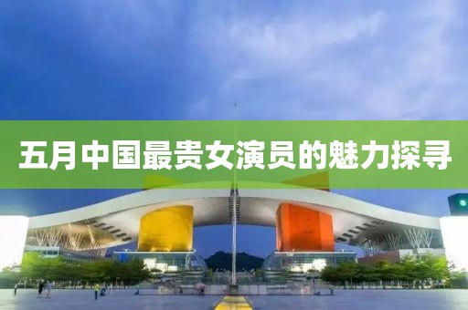 五月中國最貴女演員的魅力探尋