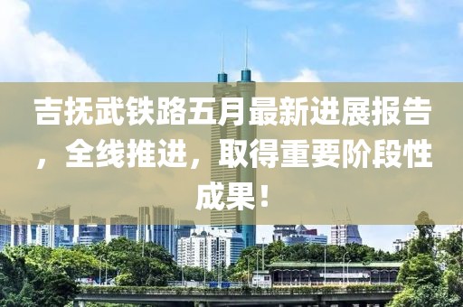 吉撫武鐵路五月最新進(jìn)展報(bào)告，全線推進(jìn)，取得重要階段性成果！