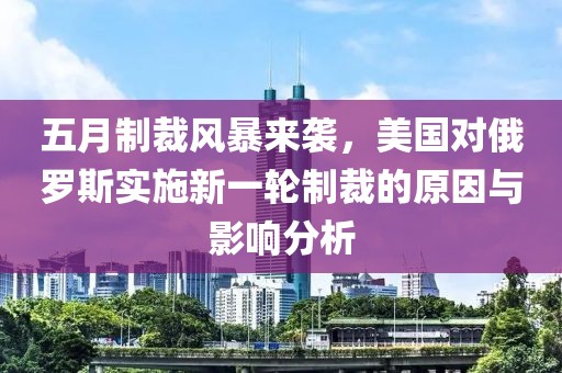 五月制裁風(fēng)暴來(lái)襲，美國(guó)對(duì)俄羅斯實(shí)施新一輪制裁的原因與影響分析