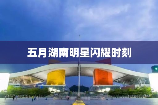 五月湖南明星閃耀時(shí)刻