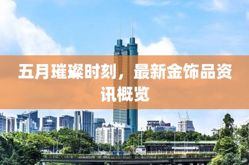 五月璀璨時刻，最新金飾品資訊概覽