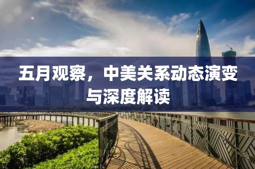五月觀察，中美關(guān)系動態(tài)演變與深度解讀