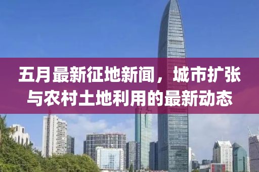 五月最新征地新聞，城市擴(kuò)張與農(nóng)村土地利用的最新動(dòng)態(tài)